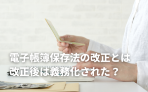 電子帳簿保存法の改正で何が変わる？義務化されたタイミングや対応方法を解説！