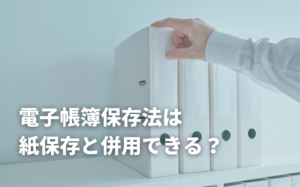 電子帳簿保存法は紙保存と併用できる？
